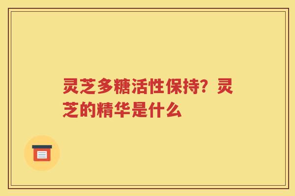 灵芝多糖活性保持？灵芝的精华是什么