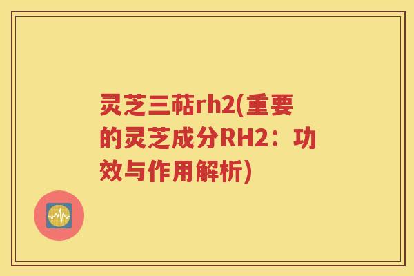 灵芝三萜rh2(重要的灵芝成分RH2：功效与作用解析)