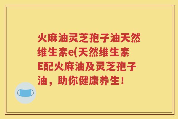 火麻油灵芝孢子油天然维生素e(天然维生素E配火麻油及灵芝孢子油，助你健康养生！