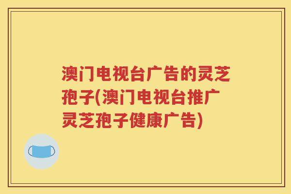 澳门电视台广告的灵芝孢子(澳门电视台推广灵芝孢子健康广告)