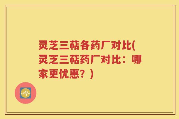 灵芝三萜各药厂对比(灵芝三萜药厂对比：哪家更优惠？)