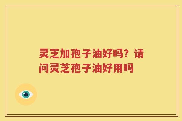 灵芝加孢子油好吗？请问灵芝孢子油好用吗