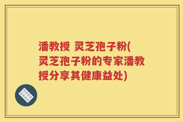 潘教授 灵芝孢子粉(灵芝孢子粉的专家潘教授分享其健康益处)