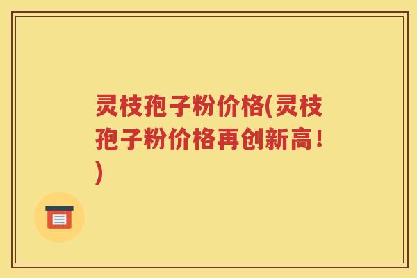 灵枝孢子粉价格(灵枝孢子粉价格再创新高！)