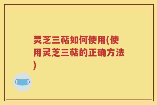 灵芝三萜如何使用(使用灵芝三萜的正确方法)