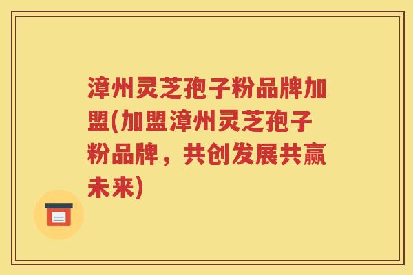 漳州灵芝孢子粉品牌加盟(加盟漳州灵芝孢子粉品牌，共创发展共赢未来)