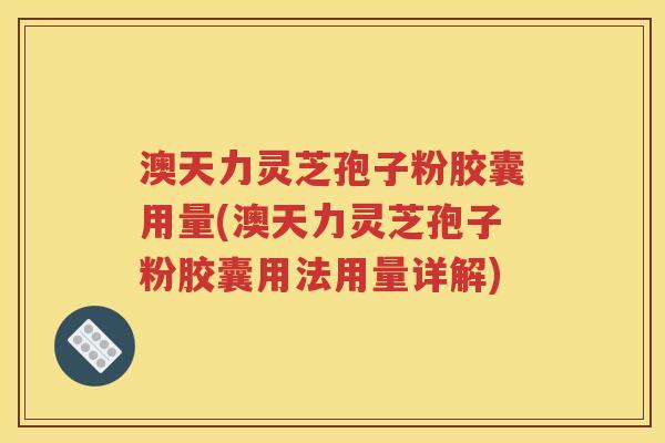澳天力灵芝孢子粉胶囊用量(澳天力灵芝孢子粉胶囊用法用量详解)