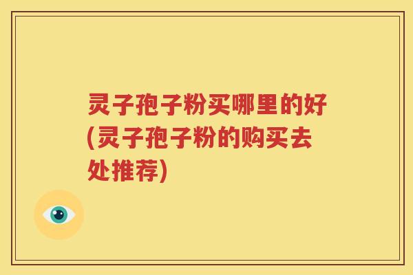灵子孢子粉买哪里的好(灵子孢子粉的购买去处推荐)