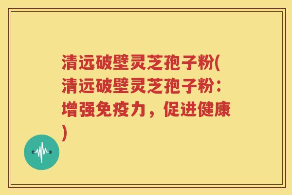 清远破壁灵芝孢子粉(清远破壁灵芝孢子粉：增强免疫力，促进健康)