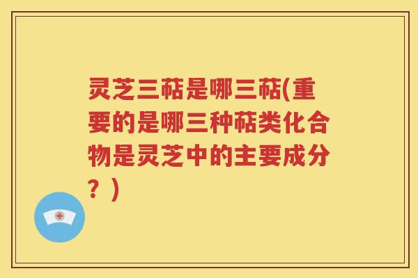 灵芝三萜是哪三萜(重要的是哪三种萜类化合物是灵芝中的主要成分？)