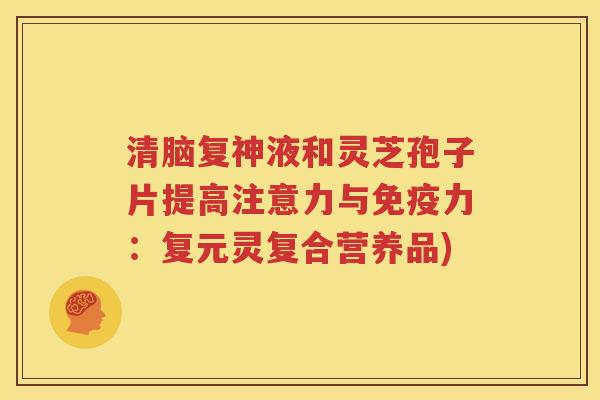 清脑复神液和灵芝孢子片提高注意力与免疫力：复元灵复合营养品)