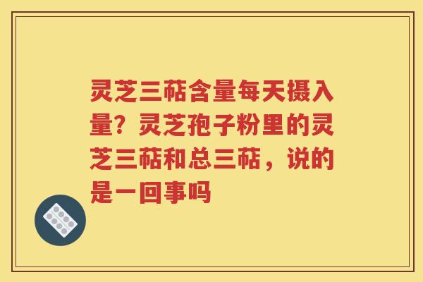 灵芝三萜含量每天摄入量？灵芝孢子粉里的灵芝三萜和总三萜，说的是一回事吗