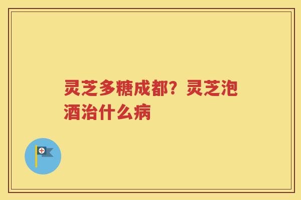 灵芝多糖成都？灵芝泡酒治什么病