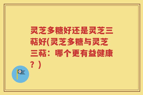 灵芝多糖好还是灵芝三萜好(灵芝多糖与灵芝三萜：哪个更有益健康？)