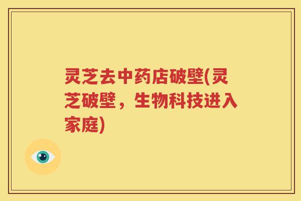 灵芝去中药店破壁(灵芝破壁，生物科技进入家庭)