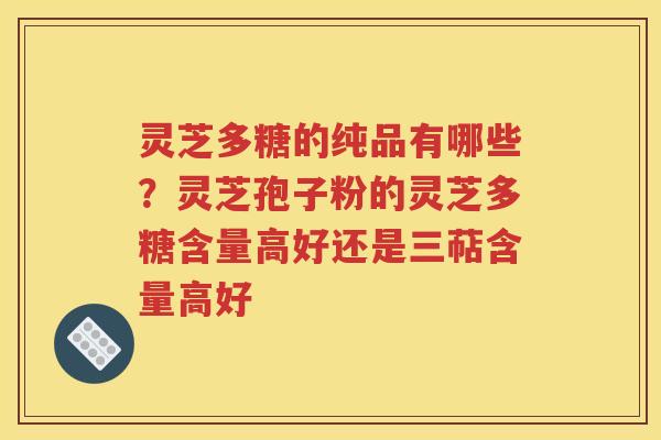 灵芝多糖的纯品有哪些？灵芝孢子粉的灵芝多糖含量高好还是三萜含量高好