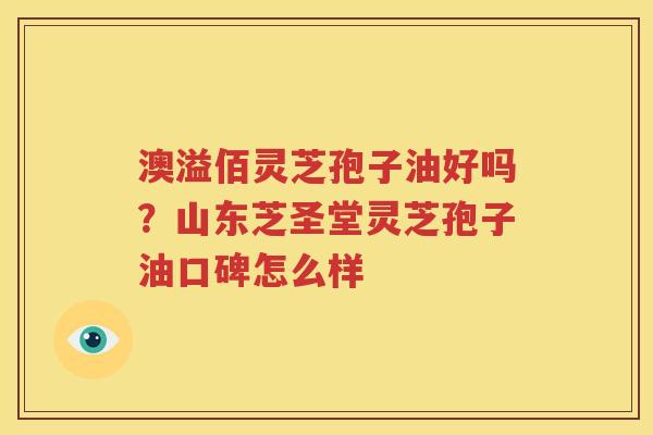 澳溢佰灵芝孢子油好吗？山东芝圣堂灵芝孢子油口碑怎么样
