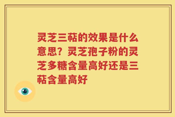 灵芝三萜的效果是什么意思？灵芝孢子粉的灵芝多糖含量高好还是三萜含量高好