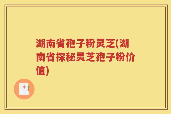 湖南省孢子粉灵芝(湖南省探秘灵芝孢子粉价值)