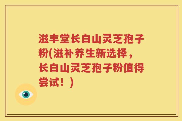 滋丰堂长白山灵芝孢子粉(滋补养生新选择，长白山灵芝孢子粉值得尝试！)
