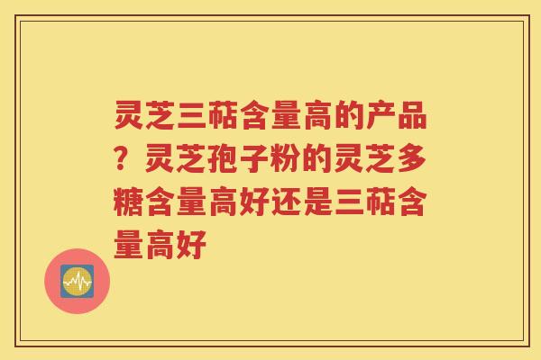 灵芝三萜含量高的产品？灵芝孢子粉的灵芝多糖含量高好还是三萜含量高好
