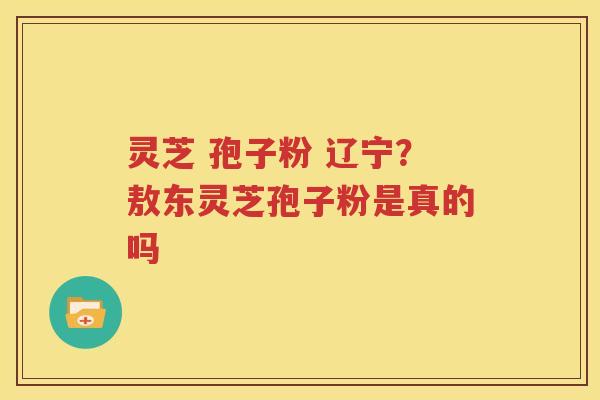灵芝 孢子粉 辽宁？敖东灵芝孢子粉是真的吗