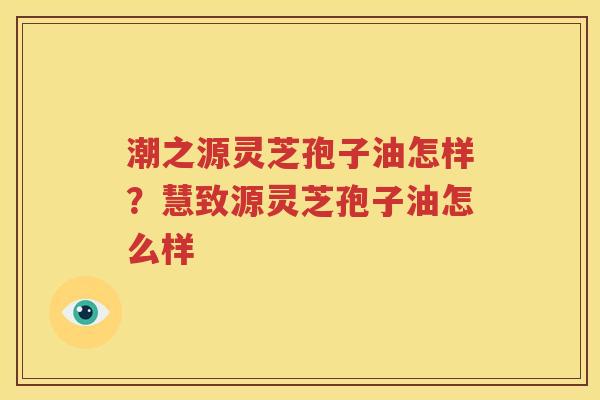 潮之源灵芝孢子油怎样？慧致源灵芝孢子油怎么样