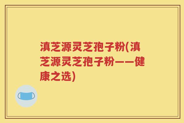 滇芝源灵芝孢子粉(滇芝源灵芝孢子粉——健康之选)