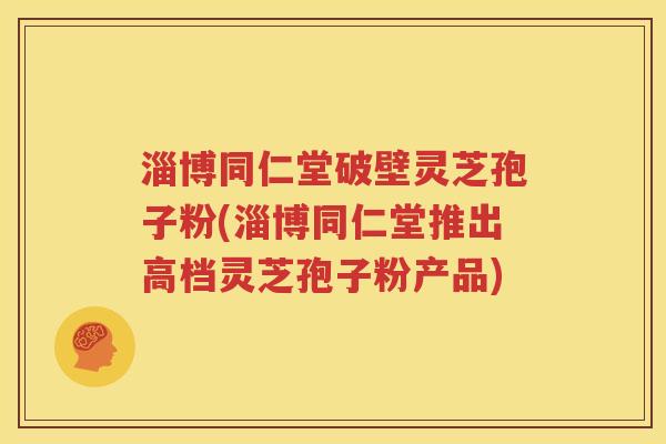 淄博同仁堂破壁灵芝孢子粉(淄博同仁堂推出高档灵芝孢子粉产品)