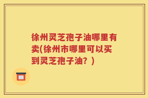 徐州灵芝孢子油哪里有卖(徐州市哪里可以买到灵芝孢子油？)