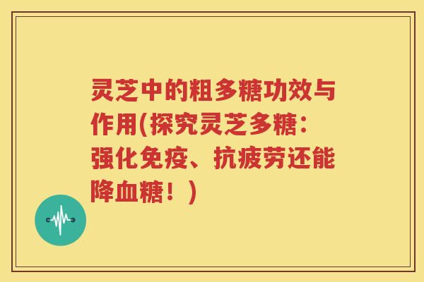 灵芝中的粗多糖功效与作用(探究灵芝多糖：强化免疫、抗疲劳还能降血糖！)