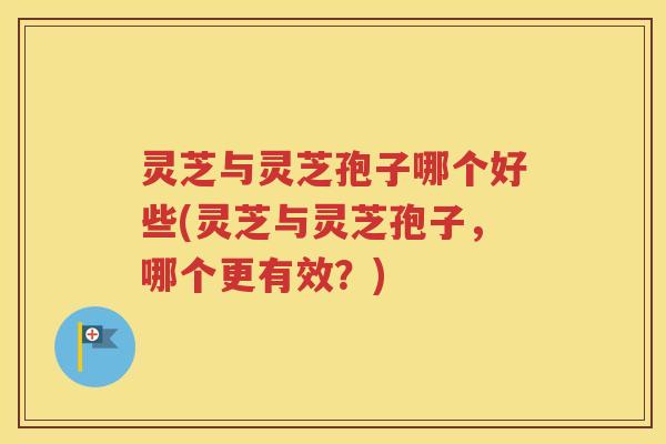 灵芝与灵芝孢子哪个好些(灵芝与灵芝孢子，哪个更有效？)