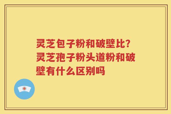 灵芝包子粉和破壁比？灵芝孢子粉头道粉和破壁有什么区别吗