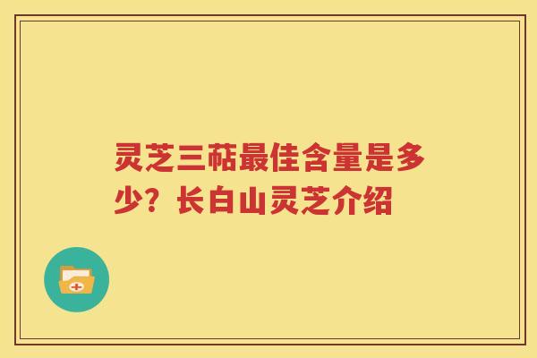 灵芝三萜最佳含量是多少？长白山灵芝介绍