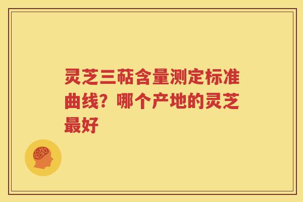 灵芝三萜含量测定标准曲线？哪个产地的灵芝最好
