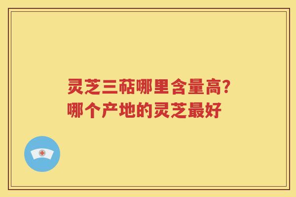 灵芝三萜哪里含量高？哪个产地的灵芝最好