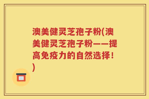 澳美健灵芝孢子粉(澳美健灵芝孢子粉——提高免疫力的自然选择！)
