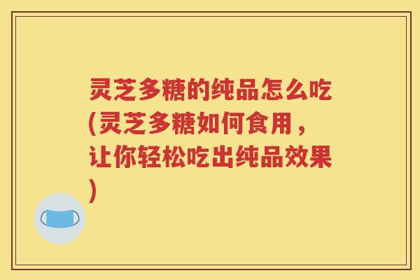 灵芝多糖的纯品怎么吃(灵芝多糖如何食用，让你轻松吃出纯品效果)