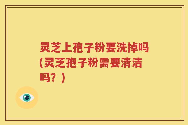灵芝上孢子粉要洗掉吗(灵芝孢子粉需要清洁吗？)