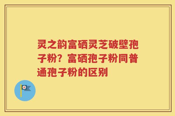 灵之韵富硒灵芝破壁孢子粉？富硒孢子粉同普通孢子粉的区别