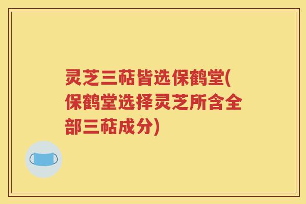 灵芝三萜皆选保鹤堂(保鹤堂选择灵芝所含全部三萜成分)