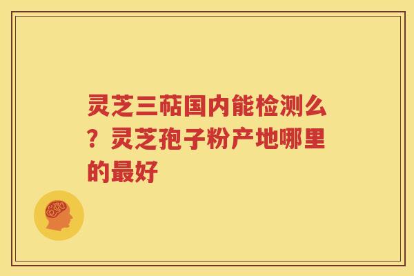 灵芝三萜国内能检测么？灵芝孢子粉产地哪里的最好