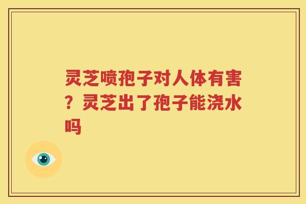 灵芝喷孢子对人体有害？灵芝出了孢子能浇水吗