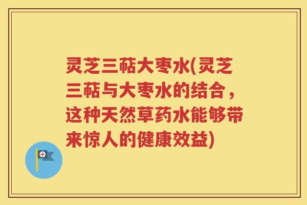 灵芝三萜大枣水(灵芝三萜与大枣水的结合，这种天然草药水能够带来惊人的健康效益)