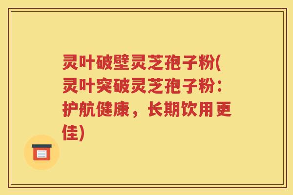灵叶破壁灵芝孢子粉(灵叶突破灵芝孢子粉：护航健康，长期饮用更佳)