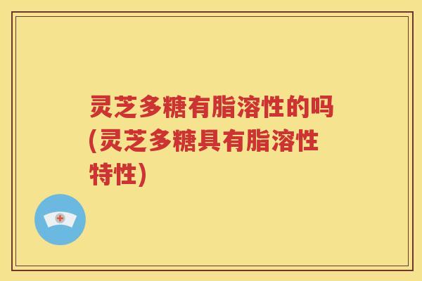 灵芝多糖有脂溶性的吗(灵芝多糖具有脂溶性特性)