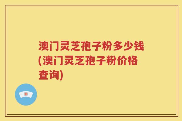 澳门灵芝孢子粉多少钱(澳门灵芝孢子粉价格查询)