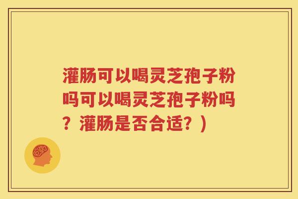 灌肠可以喝灵芝孢子粉吗可以喝灵芝孢子粉吗？灌肠是否合适？)