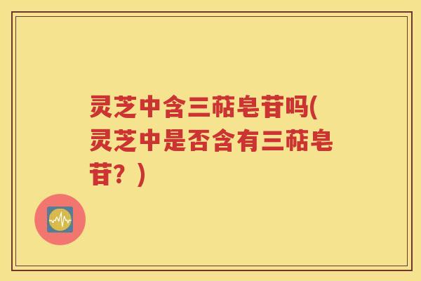 灵芝中含三萜皂苷吗(灵芝中是否含有三萜皂苷？)