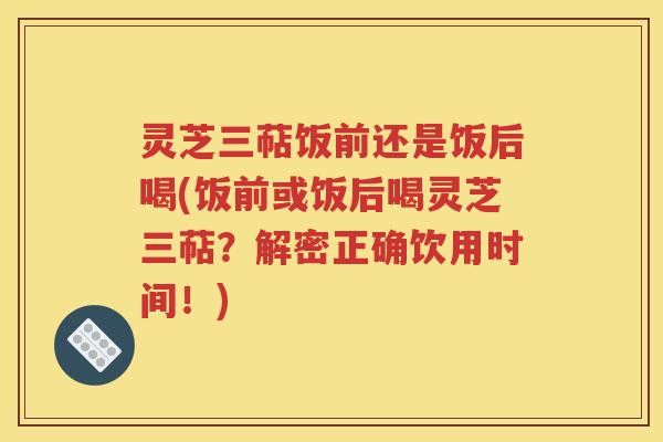 灵芝三萜饭前还是饭后喝(饭前或饭后喝灵芝三萜？解密正确饮用时间！)